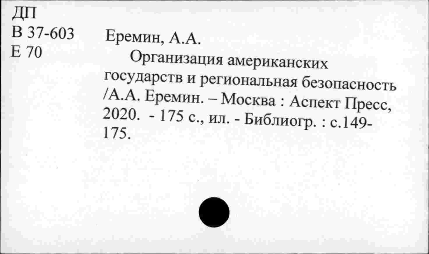 ﻿ДП
В 37-603
Е70
Еремин, А.А.
Организация американских государств и региональная безопасность /А.А. Еремин. — Москва : Аспект Пресс, 2020. - 175 с., ил. - Библиогр. : с. 149-175.